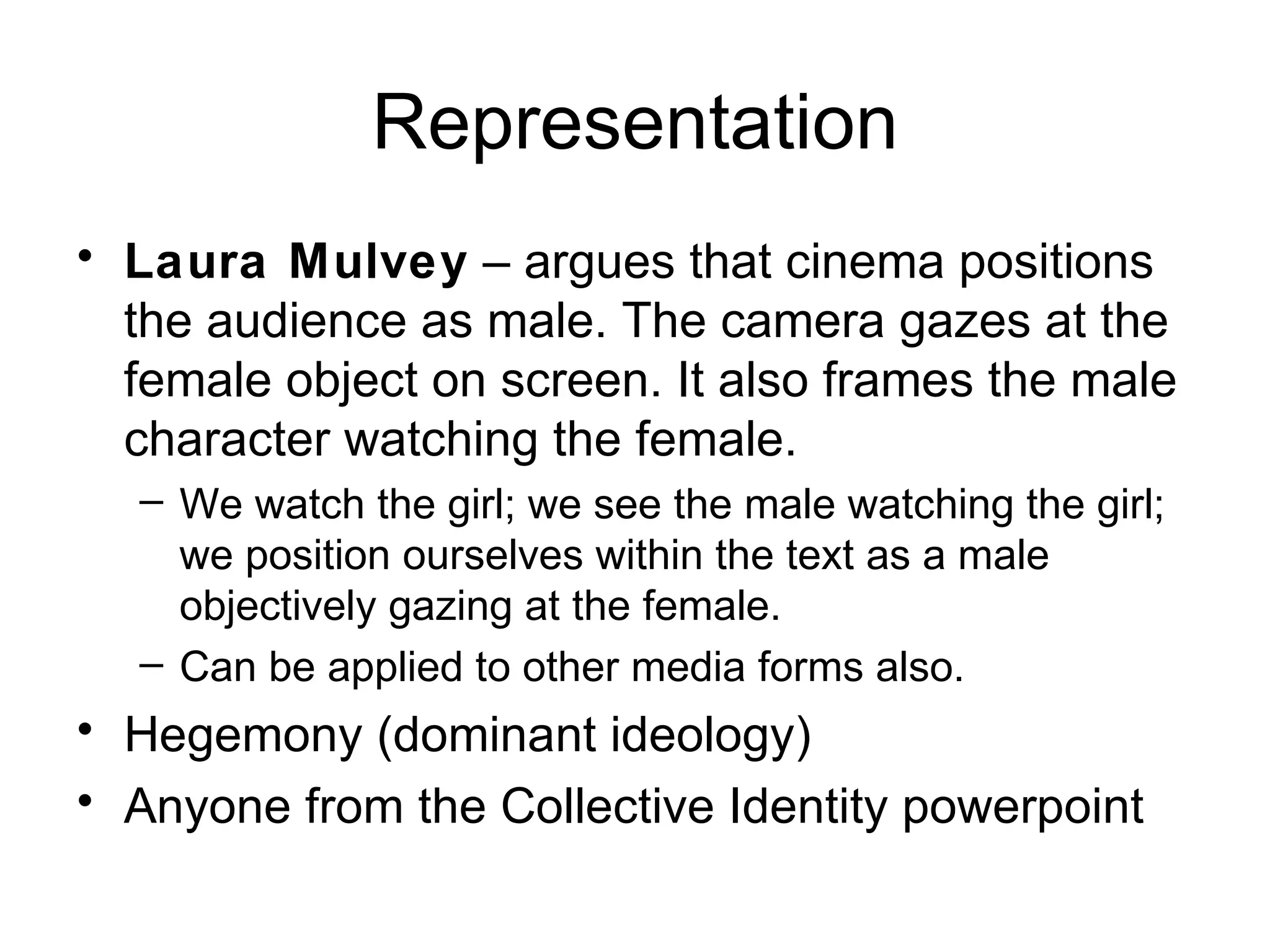 Representation Laura Mulvey  – argues that cinema positions the audience as male. The camera gazes at the female object on screen. It also frames the male character watching the female. We watch the girl; we see the male watching the girl; we position ourselves within the text as a male objectively gazing at the female.  Can be applied to other media forms also. Hegemony (dominant ideology) Anyone from the Collective Identity powerpoint 