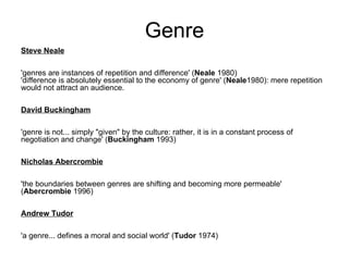 Genre Steve Neale 'genres are instances of repetition and difference' ( Neale  1980) 'difference is absolutely essential to the economy of genre' ( Neale 1980): mere repetition would not attract an audience. David Buckingham 'genre is not... simply "given" by the culture: rather, it is in a constant process of negotiation and change' ( Buckingham  1993) Nicholas Abercrombie 'the boundaries between genres are shifting and becoming more permeable' ( Abercrombie  1996) Andrew Tudor 'a genre... defines a moral and social world' ( Tudor  1974) 