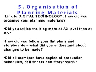5. Organisation of Planning Materials Link to DIGITAL TECHNOLOGY. How did you organise your planning materials? Did you utilise the blog more at A2 level than at AS? How did you follow your flat plans and storyboards – what did you understand about changes to be made? Did all members have copies of production schedules, call sheets and storyboards? 