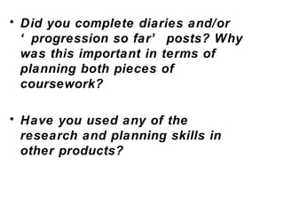 Did you complete diaries and/or  ‘progression so far’ posts? Why was this important in terms of planning both pieces of coursework? Have you used any of the research and planning skills in other products?  