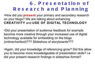 6. Presentation of Research and Planning How did you  present  your primary and secondary research on your blogs? We are talking about enhancing  CREATIVITY  and  USE OF DIGITAL TECHNOLOGY Did your presentation of audience feedback for example become more creative through your increased use of digital technology available for embedding on the blogs (onlinecharttool)??? Slideshow of storyboards??? Again, did your knowledge of referencing grow? Did this allow you to become more knowledgeable of presentation skills? i.e did your present research findings in slideshow format?  