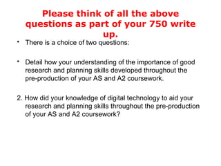 Please think of all the above questions as part of your 750 write up. There is a choice of two questions: Detail how your understanding of the importance of good research and planning skills developed throughout the pre-production of your AS and A2 coursework. 2. How did your knowledge of digital technology to aid your research and planning skills throughout the pre-production of your AS and A2 coursework?  