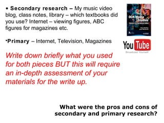 Secondary research –  My music video blog, class notes, library – which textbooks did you use? Internet – viewing figures, ABC figures for magazines etc. Primary  – Internet, Television, Magazines Write down briefly what you used for both pieces BUT this will require an in-depth assessment of your materials for the write up. What were the pros and cons of secondary and primary research? 