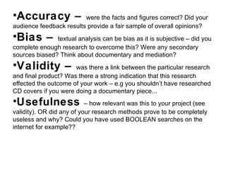 Accuracy –  were the facts and figures correct? Did your audience feedback results provide a fair sample of overall opinions? Bias –  textual analysis can be bias as it is subjective – did you complete enough research to overcome this? Were any secondary sources biased? Think about documentary and mediation? Validity –  was there a link between the particular research and final product? Was there a strong indication that this research effected the outcome of your work – e.g you shouldn ’t have researched CD covers if you were doing a documentary piece... Usefulness  – how relevant was this to your project (see validity). OR did any of your research methods prove to be completely useless and why? Could you have used BOOLEAN searches on the internet for example?? 