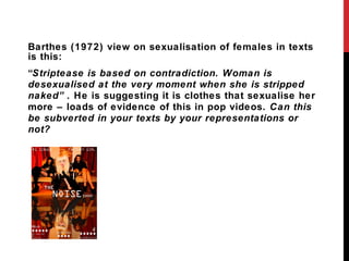 Barthes (1972) view on sexualisation of females in texts is this: “ Striptease is based on contradiction. Woman is desexualised at the very moment when she is stripped naked”.  He is suggesting it is clothes that sexualise her more – loads of evidence of this in pop videos.  Can this be subverted in your texts by your representations or not? 