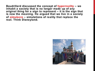 Baudrillard discussed the concept of  hyperreality  – we inhabit a society that is no longer made up of any original thing for a sign to represent – it is the sign that is now the meaning. He argued that we live in a society of   simulacra   – simulations of reality that replace the real. Think Disneyland. 