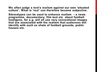 We often judge a text ’s realism against our own ‘situated culture’. What is ‘real’ can therefore become subjective. Stereotypes can be used to enhance realism  - a news programme, documentary, film text etc  about football hooligans, for e.g, will all use very conventional images that are associated with the realism that audiences will identify with such as shots of football grounds, public houses etc.  