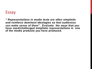 Essay “ Representations in media texts are often simplistic and reinforce dominant ideologies so that audiences can make sense of them”.  Evaluate  the ways that you have used/challenged simplistic representations in  one of the media products you have produced. 