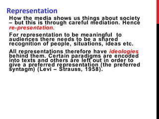 Representation How the media shows us things about society – but this is through careful mediation. Hence  re-presentation. For representation to be meaningful  to audiences there needs to be a shared recognition of people, situations, ideas etc. All representations therefore have  ideologies  behind them. Certain paradigms are encoded into texts and others are left out in order to give a preferred representation (the preferred syntagm) (Levi – Strauss, 1958). 