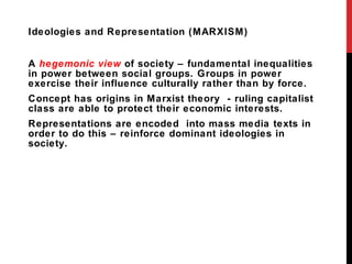 Ideologies and Representation (MARXISM) A  hegemonic view  of society – fundamental inequalities in power between social groups. Groups in power exercise their influence culturally rather than by force. Concept has origins in Marxist theory  - ruling capitalist class are able to protect their economic interests. Representations are encoded  into mass media texts in order to do this – reinforce dominant ideologies in society. 