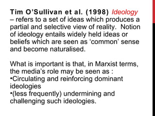 Tim O ’Sullivan et al. (1998)  Ideology  – refers to a set of ideas which produces a partial and selective view of reality.  Notion of ideology entails widely held ideas or beliefs which are seen as ‘common’ sense and become naturalised. What is important is that, in Marxist terms, the media ’s role may be seen as : Circulating and reinforcing dominant ideologies (less frequently) undermining and challenging such ideologies. 