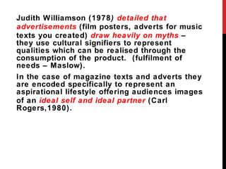 Judith Williamson (1978 )  detailed that advertisements  (film posters, adverts for music texts you created)  draw heavily on myths  – they use cultural signifiers to represent qualities which can be realised through the consumption of the product.  (fulfilment of needs – Maslow).  In the case of magazine texts and adverts they are encoded specifically to represent an aspirational lifestyle offering audiences images of an  ideal self and ideal partner  (Carl Rogers,1980).  