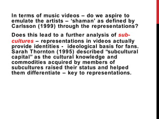 In terms of music videos – do we aspire to emulate the artists –  ‘shaman’ as defined by Carlsson (1999) through the representations? Does this lead to a further analysis of  sub-cultures  – representations in videos actually provide identities -  ideological basis for fans.  Sarah Thornton (1995) described  “subcultural capital” as the cultural knowledge and commodities acquired by members of subcultures raised their status and helped them differentiate – key to representations. 