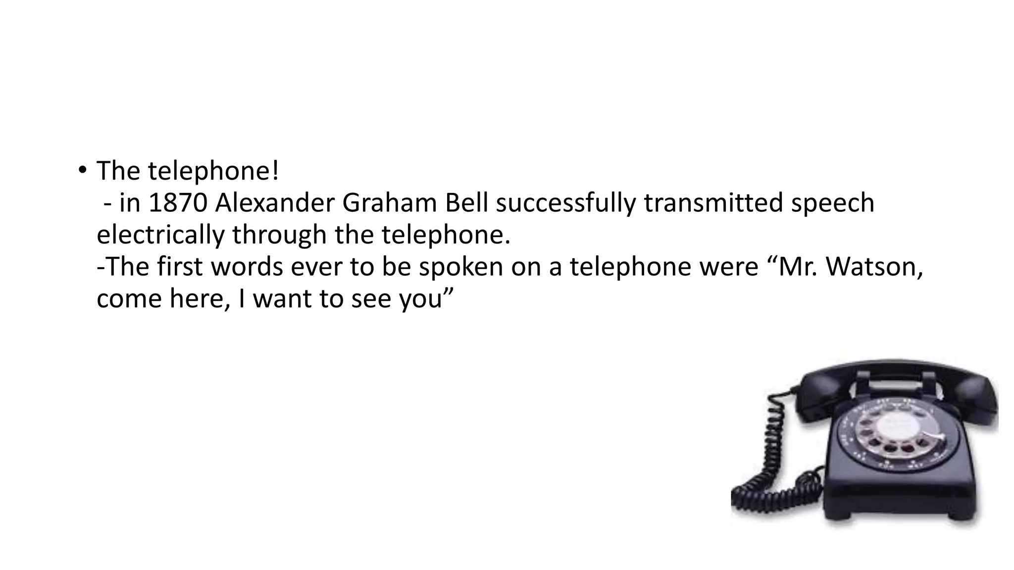 • The telephone!
- in 1870 Alexander Graham Bell successfully transmitted speech
electrically through the telephone.
-The first words ever to be spoken on a telephone were “Mr. Watson,
come here, I want to see you”
 