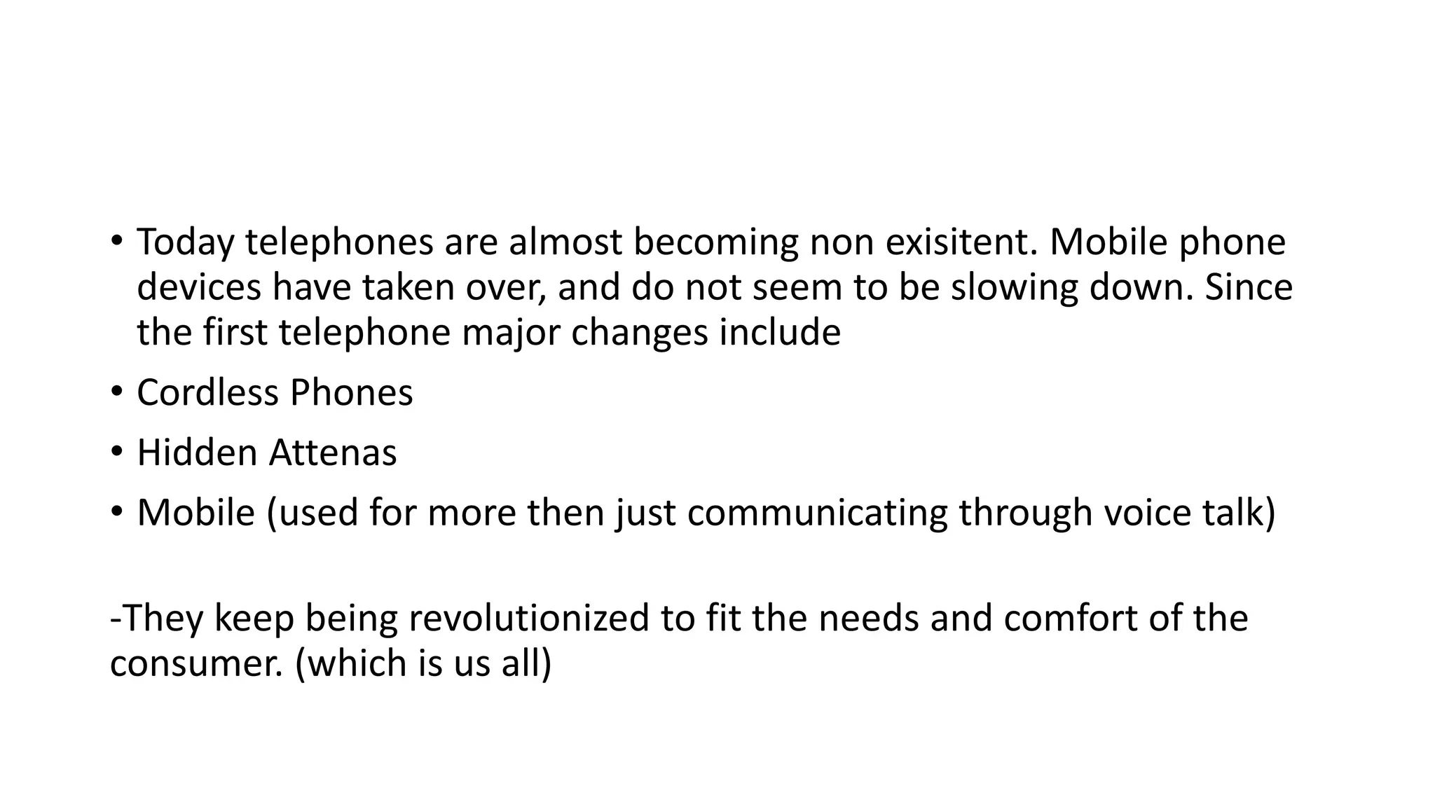 • Today telephones are almost becoming non exisitent. Mobile phone
devices have taken over, and do not seem to be slowing down. Since
the first telephone major changes include
• Cordless Phones
• Hidden Attenas
• Mobile (used for more then just communicating through voice talk)
-They keep being revolutionized to fit the needs and comfort of the
consumer. (which is us all)
 