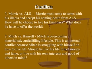 Conflicts
1. Morrie vs. ALS - Morrie must come to terms with
his illness and accept his coming death from ALS.
How will he choose to live his final days? What does
he have to offer the world?

2. Mitch vs. Himself - Mitch is overcoming a
materialistic ,unfulfilling lifestyle. This is an internal
conflict because Mitch is struggling with himself on
how to live life. Should he live his life full of money
and fame, or live with his own interests and good of
others in mind?
 