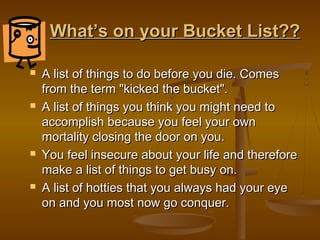 What’s on your Bucket List??

   A list of things to do before you die. Comes
    from the term "kicked the bucket".
   A list of things you think you might need to
    accomplish because you feel your own
    mortality closing the door on you.
   You feel insecure about your life and therefore
    make a list of things to get busy on.
   A list of hotties that you always had your eye
    on and you most now go conquer.
 