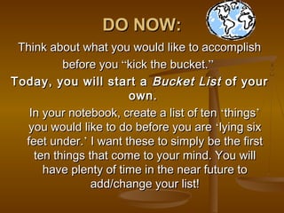 DO NOW:
 Think about what you would like to accomplish
          before you “kick the bucket.”
Today, you will start a Bucket List of your
                       own.
   In your notebook, create a list of ten ‘things’
   you would like to do before you are ‘lying six
  feet under.’ I want these to simply be the first
    ten things that come to your mind. You will
      have plenty of time in the near future to
                add/change your list!
 