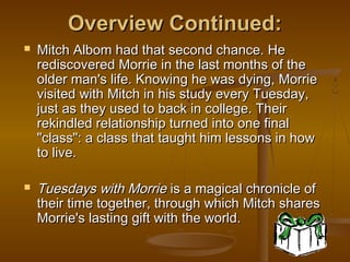 Overview Continued:
   Mitch Albom had that second chance. He
    rediscovered Morrie in the last months of the
    older man's life. Knowing he was dying, Morrie
    visited with Mitch in his study every Tuesday,
    just as they used to back in college. Their
    rekindled relationship turned into one final
    "class": a class that taught him lessons in how
    to live.

   Tuesdays with Morrie is a magical chronicle of
    their time together, through which Mitch shares
    Morrie's lasting gift with the world.
 