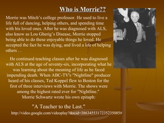 Who is Morrie??
Morrie was Mitch’s college professor. He used to live a
life full of dancing, helping others, and spending time
with his loved ones. After he was diagnosed with ALS,
also know as Lou Gherig’s Disease, Morrie stopped
being able to do these enjoyable things he loved. He
accepted the fact he was dying, and lived a life of helping
others . .
  He continued teaching classes after he was diagnosed
with ALS at the age of seventy-six, incorporating what he
    was learning about the meaning of life as he faced
impending death. When ABC-TV's "Nightline" producer
 heard of his classes, Ted Koppel flew to Boston for the
  first of three interviews with Morrie. The shows were
       among the highest rated ever for "Nightline."
          Morrie Schwartz wrote his own epitaph:

              "A Teacher to the Last."
   http://video.google.com/videoplay?docid=3863455317235235085#
 