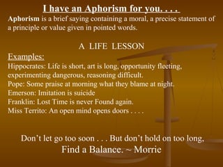 I have an Aphorism for you. . . .
Aphorism is a brief saying containing a moral, a precise statement of
a principle or value given in pointed words.

                         A LIFE LESSON
Examples:
Hippocrates: Life is short, art is long, opportunity fleeting,
experimenting dangerous, reasoning difficult.
Pope: Some praise at morning what they blame at night.
Emerson: Imitation is suicide
Franklin: Lost Time is never Found again.
Miss Territo: An open mind opens doors . . . .


    Don’t let go too soon . . . But don’t hold on too long,
                   Find a Balance. ~ Morrie
 