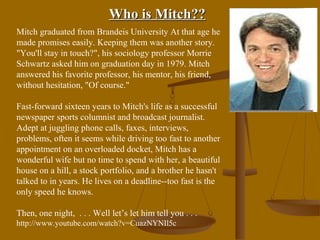 Who is Mitch??
Mitch graduated from Brandeis University At that age he
made promises easily. Keeping them was another story.
"You'll stay in touch?", his sociology professor Morrie
Schwartz asked him on graduation day in 1979. Mitch
answered his favorite professor, his mentor, his friend,
without hesitation, "Of course."

Fast-forward sixteen years to Mitch's life as a successful
newspaper sports columnist and broadcast journalist.
Adept at juggling phone calls, faxes, interviews,
problems, often it seems while driving too fast to another
appointment on an overloaded docket, Mitch has a
wonderful wife but no time to spend with her, a beautiful
house on a hill, a stock portfolio, and a brother he hasn't
talked to in years. He lives on a deadline--too fast is the
only speed he knows.

Then, one night, . . . Well let’s let him tell you . . .
http://www.youtube.com/watch?v=CuazNYNIl5c
 