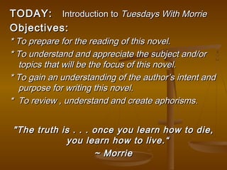 TODAY: Introduction to Tuesdays With Morrie
Objectives:
* To prepare for the reading of this novel.
* To understand and appreciate the subject and/or
  topics that will be the focus of this novel.
* To gain an understanding of the author’s intent and
  purpose for writing this novel.
* To review , understand and create aphorisms.


"The truth is . . . once you learn how to die,
            you learn how to live.“
                    ~ Morrie
 