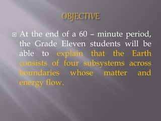  At the end of a 60 – minute period,
the Grade Eleven students will be
able to explain that the Earth
consists of four subsystems across
boundaries whose matter and
energy flow.
 