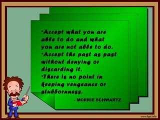 •Accept what you are
able to do and what
you are not able to do.
•Accept the past as past
without denying or
discarding it.
•There is no point in
keeping vengeance or
stubbornness.
          - MORRIE SCHWARTZ
 