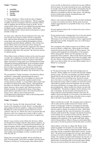 Chapter 7 Summary
 print Print
 document PDF
 list Cite
 link Link
In “Taking Attendance,” Albom recalls his time in England
covering the Wimbledon tennis competition. Albom is juggling
a number of jobs for newspapers,television, and radio stations
while in England; this has become routine in his life. On the
stands in front of the venue,he sees tabloids that speculate about
the British royalty. Looking at these articles, Albom finds
himself recalling Morrie’s advice about not buying into a culture
that fails to help you.
For many years, Albom has found satisfaction in his work, and
only recently has he begun to realize that this is misguided.
Now, when he looks around him, he sees people chasing the
wrong things, like a group of tabloid photographers chasing
tennis players and their celebrity girlfriends. One of them even
knocks Albom down in his rush to get a photo.Seeing this
tabloid culture, Albom recalls Morrie’s approach to life and how
the professorfocused on “human activities” like conversation
and affection rather than “silly activities” like television sitcoms
or celebrity gossip.
When Albom returns to Detroit, he discovers his union has gone
on strike. He is suddenly out of work for the first time in years,
and his union representative warns him against contacting his
editors. Instead of covering sports,he is watching them at home.
Although he had long prided himself on his newspapercolumn,
claiming that it made him feel alive, Albom is discouraged to
discover that no one seems to care that that the column is no
longer in print. Finding himself curiously irrelevant and idle,
Albom ends up calling his old mentor, who invites him to visit.
The second half of “Taking Attendance” describes howAlbom
and Morrie’s relationship continued during the author’s
sophomore year at college. He is now taking two classes with
Morrie, and they often spend time togetheroutside of class
visiting and discussing life. A youngerMitch Albom shares with
his mentor his dream of becoming a pianist. Although Morrie
describes it as a hard life, he encourages Albom to follow his
dream. However, this is exactly what Albom has not done.
Perhaps ironically, he abandoned his dream of becoming a
pianist after his uncle died of cancer. Now that his professoris
dying of ALS, Albom is discovering that he has
overcompensated in adjusting his values in the wrestling match
that is the tension of opposites.
Chapter 8 Summary
In “The First Tuesday:We Talk About the World,” Albom
returns to his old professor’s home. Morrie’s crushing illness is
again juxtaposed with his optimistic, compassionate attitude.
Recalling his confession that his greatest dread was to have
someone “wipe my ass,” Morrie has come to accept this fate and
chooses to view it as a unique way to return to life as a baby.
These contrasts are used to discuss the nature of sympathy and
love.
Morrie’s nurse, Connie, invites Albom into the house.Albom
has brought food, hoping to help his ailing mentor somehow. As
they sit down to eat, Albom is surprised to find that Morrie still
reads newspapers.Morrie explains that although he is dying, he
still cares about what is happening in the world. In fact, he finds
that his illness has brought him a heightened sense ofsympathy
when reading about the plights of others, no matter how far
away they may be.
During this conversation,he explains that he and Albom are
both “Tuesday people,” but he does not explain what this means.
Whetheror not they are Tuesday people, when Albom reflects
on his own life, he finds that he could not be any more different
from his mentor. He works and reports the news, and although
he actually stands witness to the conflicts and tragedies that are
reported in newspapers,he finds that he is never emotionally
affected as a journalist by what he writes about—this although
he has covered stories of death, attended funerals, and
interviewed people in mourning.
Albom is also struck and embarrassed when he finds that Morrie
is crying out of sadness forothers. Morrie gently teases his
student,suggesting that it is acceptable for men to cry. He then
explains that
the most important thing in life is to learn how to give out love,
and to let it come in.
He also quotes Levine’s statement that “love is the only rational
act.” This is the conclusion of their first conversation,and
Albom goes so far as to kiss his mentor’s cheek, suggesting that
although he has not fully changed his ways, he is still trying to
learn from Morrie.
The second part of the chapterconcerns one of Albom’s early
lessons in Morrie’s college class. Albom recalls how Morrie
entered the classroom and sat silently for fifteen minutes. The
students at first laughed at the awkwardness of the situation
before sitting quietly. Morrie uses this opening to ask why
people find silence awkward. Albom recalls that he enjoyed the
silence because it did not require him to share his opinion. After
the class,Morrie confronts Albom and suggests that Mitch has
more to say than he thinks. He says that Albom reminds him of
himself as a young man.
Chapter 9 Summary
In “The Second Tuesday:We Talk About Feeling Sorry for
Yourself,” Morrie explains how he deals with the daily reminder
that he is dying. The ALS is accelerating, and Albom reminds
himself that he only has a little time left with his mentor. Now
Morrie no longer sits in the dining room. Instead,he spends
most of his time in a recliner in his study.When he needs to use
the washroom, he rings a bell to summon one of his four nurses.
Albom lifts his professorfrom the wheelchair into the recliner
and notices that Morrie is no longer able to even hold onto the
person helping him. Albom wonders how Morrie can deal with
such difficulties. The professorexplains that the morning is his
time of mourning. He feels for parts of his body that are no
longer under his control and allows himself to feel sorry. He
explains that he lets himself cry if he needs to, but otherwise he
goes on with his day. He feels lucky to be able to have so much
time to die and to say goodbye to his loved ones.
Albom considers his own life. His newspaperunion in Detroit is
still on strike and the conflict between the workers and the
owners is turning ugly. In Boston,newspapers are reporting
stories about girls who murder seniors and then throw parties
with the corpse on display. Everywhere he looks, Albom finds
misery and people who feel sorry for themselves. He wonders
what the world would be like if people only allowed themselves
to feel self-pity for a set amount of time each day. However,
when he is with Morrie, he finds life refreshing, as though he is
shedding all the negativity of the outside world while sitting
with his dying professor.Albom is flying several hundred miles
each week to sit with his professor,but he feels that it is worth it.
Albom reflects on his time in college with Morrie. In this
chapter he explains the dynamics of a class called “Group
Process.” The class is meant to study howpeople interact with
each other, but the young Mitch Albom finds it mostly “touchy-
feely.” His professorencourages him to be more open-minded
and goes on to lead an experiment meant to illustrate how trust is
formed. The students are asked to fall backward into the arms of
their partner. The first girl closes her eyes before she falls, and
Morrie points out that being able to trust people means feeling
that you can count on them even when you are in the dark.
 