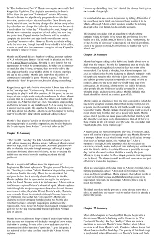 In “The Audiovisual, Part 3,” Morrie once again meets with Ted
Koppel for Nightline.The chapteris noteworthy for how it
differs from the previous “Audiovisual” entries. Of course,
Morrie’s disease has significantly progressed since the first
interview, conducted just six months earlier. Now Morrie can
barely raise his arm, and he only changes his clothes every other
day—he does not change his clothes for the interview because it
is not held on the “other day.” When they first met, Koppel and
Morrie were somewhat suspicious ofeach other, but now they
are quite close. Koppel worries that Morrie will be unable to
complete the interview and says that he would come to say
“goodbye” no matter what. However, Morrie says he is willing
to do the interview, though they will have to hold it in his office,
a room so small that the cameraman struggles to keep Koppel in
the camera’s range of vision.
Morrie and Koppel discuss Stephen Hawking, another sufferer
of ALS who became famous for his work in physics and for his
book A Brief History of Time. Hawking is also famous for the
apparatuses by which he communicates; he relies on a computer
to speakfor him. Morrie, however, does not wish to live like
this, arguing that his voice and his ability to respond to people
are key to his identity. Morrie feels that when his ability to
communicate naturally is gone, “Morrie is gone.” His latest
aphorism is “don’t let go too soon,but don’t hang on too long.”
Koppel once again asks Morrie about what Albom here refers to
as the “ass wipe test.” Unfortunately, Morrie is not strong
enough to be playful with this question.At this point, he can no
longer sit up straight while using the washroom. In short,Morrie
is aware that he is nearing the end of his illness and that he will
soon pass on.After the interview ends,the camera keeps rolling
and Morrie is heard to say that although ALS is taking his body,
it cannot take his spirit. He says that he feels he is negotiating
with God about the afterlife. Albom closes the chapterby noting
that “it was the first time Morrie admitted talking to God.”
Morrie’s final piece of advice for his televised audience is to
encourage people to act with compassion,and he also includes
his favorite quote from Auden: “Love each other or die.”
Chapter 23 Summary
“The Twelfth Tuesday:We Talk About Forgiveness” opens
with Albom massaging Morrie’s ankles. Although Morrie cannot
move his legs, they still give him pain. Albom is grateful to be
able to alleviate that pain through massage. Although it might
once have bothered him to touch Morrie, he has overcome his
inhibitions and would now do anything to please his old
professor.
Morrie is eager to tell Albom about the importance of
forgiveness.His latest aphorismis “Forgive yourself before you
die. Then forgive others.” Morrie illustrates his point by pointing
to a bronze bust in his study.Albom has never noticed the
sculpture before, but it actually a bust of Morrie in his 40s.
Morrie explains that he spent weeks posing for the sculpture
while his friend Norman made it in his basement. Albom notices
that Norman captured Morrie’s whimsical spirit. Morrie explains
that although the sculpture represents how close he and Norman
were to each other, they later fell out. Morrie’s wife, Charlotte,
was seriously ill and hospitalized; although Norman knew, he
never phoned to ask after her. Consequently,Morrie and
Charlotte not only dropped the relationship but Morrie also
rebuffed Norman’s attempts to apologize and restore the
relationship. Now, however, Morrie finds himself wracked with
guilt for not having renewed their friendship before Norman
died of cancer.
Morrie instructs Albom to forgive himself and others before he
dies because not everyone will be lucky enough to know when
their time is coming. Morrie offers a new and more positive
interpretation of the “tension of opposites.” Up to this point, it
has referred to the value conflicts that divide Albom. Morrie
explains:
I mourn my dwindling time, but I cherish the chance that it gives
me to make things right.
He concludes his session on forgiveness by telling Albom that if
he could have had a third son,he would have wanted it to be
Mitch. Although Albom at first wonders whether he is being
disloyal to his own father, he discards the concern.
The chapter concludes with an anecdote in which Morrie
explains where he wants to be buried. His preference is to be
buried on a hill, under a tree, in front of a lake. Furthermore, he
invites Morrie to continue visiting him to tell him his problems.
Even if he cannot respond,Morrie promises that he will “give
what I can.”
Chapter 24 Summary
Morrie has begun talking to his Rabbi and family about how to
deal with his remains. Morrie has determined that he would like
to be cremated, though he jokes that he does not want to be
overcooked. The Rabbi is shocked, but Albom interprets this
joke as evidence that Morrie had come to identify primarily with
his spirit and perceive that his body is just a container. Morrie
and Albom go on to discuss howpeople are scared to look at
corpses,almost to the point that you would think they were
contagious.As evidence, Morrie points out that in hospitals,
after people die, the bodies are quickly covered in a sheet,
wheeled away, and sent down a chute. Morrie explains that
death should be viewed as a natural part of life.
Morrie shares an experience from the previous night in which he
had nearly coughed to death. Rather than feeling horror, he felt
at peace once he realized that he felt that he could cross a bridge
to anotherreality. Morrie explains that all people want to reach a
point where they feel that they are at peace with death. Morrie
argues that if people can make peace with the fact that they will
die, then they can move on to the realization that all of the love
they created in life will remain after they die. He concludes that
“death ends a life, not a relationship.”
A recent drug has been developed to alleviate, if not cure, ALS,
but it will not be in place soon enough to save Morrie. However,
it prompts Albom to ask what Morrie would do if he had twenty-
four hours of perfect health, or a “perfect day.” After a
moment’s thought,Morrie determines that he would do his
exercises, eat well, swim, and spend time exchanging sentiments
with his friends. At first it strikes Albom as a painfully average
day, but he afterward realizes that this is exactly the point
Morrie is trying to make. In these simple pursuits,true happiness
can be found. The obsession with wealth and success are not part
of Morrie’s vision for happiness.
Their last discussion ofthe day refers to Albom’s brother, who is
battling pancreatic cancer. Albom and his brotherare not as
close as Albom would like. Morrie explains that Albom needs to
respect his brother’s space and that relationships need to be
negotiated.However, he encourages Albomto find a way to
reach his brother.
The final anecdote briefly presents a story about a wave that is
afraid to crash into the ocean—only to realize that it is already a
part of the ocean.
Chapter 25 Summary
Most of the chapters in Tuesdays With Morrie begin with a
discussion ofMorrie’s declining health. However, in “The
Fourteenth Tuesday:We Say Goodbye,” there are no new
machines or nurses in Morrie’s home. Rather, when Albom
receives a call from Morrie’s wife, Charlotte, Albom learns that
Morrie has reached his final days.The gravity of this final stage
is emphasized when Albom arrives at Morrie’s home and finds
 