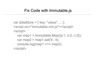 Fix Code with Immutable.js
var dataStore = { key: "value", ... };
<script src="immutable.min.js"></script>
<script>
var map1 = Immutable.Map({a:1, b:2, c:3});
var map2 = map1.set('b', 4);
console.log(map1 === map2);
</script>
 