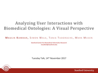 Analyzing	User	Interactions	with	
Biomedical	Ontologies:	A	Visual	Perspective	
Tuesday	Talk,	14th	November	2017	
M A U L I K 	 KA M D A R ,	 S I M O N 	 WA L K ,	 TA N I A 	 T U D O R A C H E ,	 MA R K 	 MU S E N 	
Stanford	Center	for	Biomedical	Informa:cs	Research	
maulikrk@stanford.edu	
 