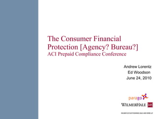 The Consumer Financial Protection [Agency? Bureau?] ACI Prepaid Compliance Conference Andrew Lorentz Ed Woodson  June 24, 2010 