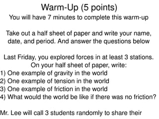 Warm­Up (5 points)
   You will have 7 minutes to complete this warm­up

  Take out a half sheet of paper and write your name, 
   date, and period. And answer the questions below

  Last Friday, you explored forces in at least 3 stations. 
            On your half sheet of paper, write:
1) One example of gravity in the world
2) One example of tension in the world
3) One example of friction in the world
4) What would the world be like if there was no friction? 
 
                               
Mr. Lee will call 3 students randomly to share their 
 
