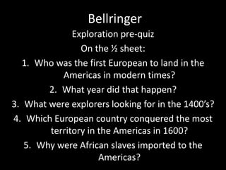 Bellringer 
Exploration pre-quiz 
On the ½ sheet: 
1. Who was the first European to land in the 
Americas in modern times? 
2. What year did that happen? 
3. What were explorers looking for in the 1400’s? 
4. Which European country conquered the most 
territory in the Americas in 1600? 
5. Why were African slaves imported to the 
Americas? 
 