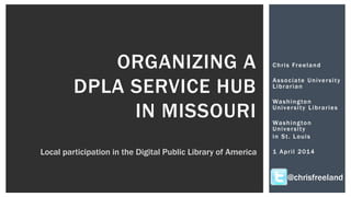 Chris Freeland
Associate University
Librarian
Washington
University Libraries
Washington
University
in St. Louis
1 April 2014
ORGANIZING A
DPLA SERVICE HUB
IN MISSOURI
Local participation in the Digital Public Library of America
@chrisfreeland
 