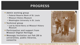  Admin working group
 Federal Reserve Bank of St. Louis
 Missouri History Museum
 Washington University in St. Louis
 Technical group
 Led by David Henry at Missouri History
Museum
 Participation and support from
Missouri Digital Heritage
 Message/Invitation out Feb 28 to
universities, public libraries,
consortia
PROGRESS
https://www.flickr.com/photos/mohistory/10843826765/in/set-72157637643632046
 