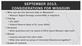  Who can be the Service Hub in Missouri?
 Missouri Digital Heritage (contentDM) in migration
 Timing
 STL 250th
 Federal Reserve Bank of St. Louis 100th
 Demand
 What questions can’t be asked of DPLA about Missouri right now?
 Reuse
 Lessons learned from other Hubs
 What else could our group of interested libraries do together?
 Scope of content
SEPTEMBER 2013,
CONSIDERATIONS FOR MISSOURI
 