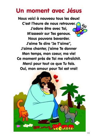 Un moment avec Jésus
Nous voici à nouveau tous les deux!
C’est l’heure de nous retrouver.
J’adore être avec Toi,
M’asseoir sur Tes genoux.
Nous pouvons bavarder.
J’aime Te dire “Je T’aime”,
J’aime chanter, j’aime Te donner
Mon temps, mon coeur, ma vie!
Ce moment près de Toi me rafraîchit.
Merci pour tout ce que Tu fais.
Oui, mon amour pour Toi est vrai!

11

 