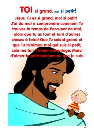 TOI si grand,

moi

si petit!

Jésus, Tu es si grand, moi si petit!
J’ai du mal à comprendre comment Tu
trouves le temps de t’occuper de moi,
alors que Tu as tant et tant d’autres
choses à faire! Que Tu sois si grand et
que Tu m’aimes, moi qui suis si petit,
cela me fait T’aimer davantage. Merci
d’aimer le petit bonhomme que je suis.

13

 