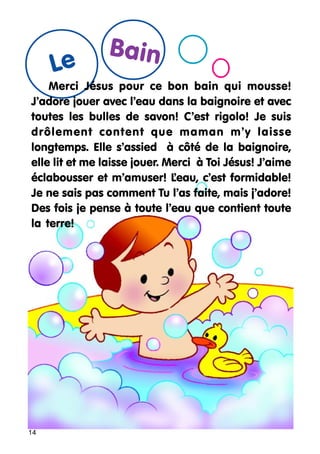 Le

Bain

Merci Jésus pour ce bon bain qui mousse!
J’adore jouer avec l’eau dans la baignoire et avec
toutes les bulles de savon! C’est rigolo! Je suis
drôlement content que maman m’y laisse
longtemps. Elle s’assied à côté de la baignoire,
elle lit et me laisse jouer. Merci à Toi Jésus! J’aime
éclabousser et m’amuser! L
’eau, c’est formidable!
Je ne sais pas comment Tu l’as faite, mais j’adore!
Des fois je pense à toute l’eau que contient toute
la terre!

14

 
