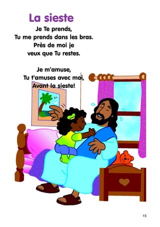 La sieste
Je Te prends,
Tu me prends dans les bras.
Près de moi je
veux que Tu restes.
Je m’amuse,
Tu t’amuses avec moi,
Avant la sieste!

15

 