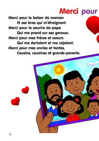 Merci pour
Merci pour le baiser de maman
Et ses bras qui m’étreignent.
Merci pour le sourire de papa
Qui me prend sur ses genoux.
Merci pour mes frères et soeurs
Qui me dorlotent et me cajolent.
Merci pour mes oncles et tantes,
Cousins, cousines et grands-parents.

18

 