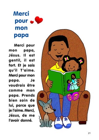 Merci
pour
mon
papa
Merci pour
mon
papa,
Jésus. Il est
gentil, il est
fort. Et je sais
qu’il T ’aime.
Merci pour mon
papa.
Je
voudrais être
comme mon
papa. Prends
bien soin de
lui, parce que
je l’aime. Merci,
Jésus, de me
l’avoir donné.

21

 