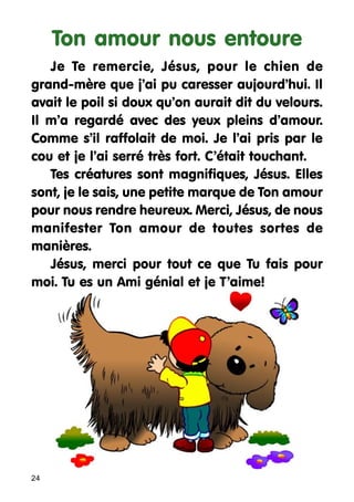 Ton amour nous entoure
Je Te remercie, Jésus, pour le chien de
grand-mère que j’ai pu caresser aujourd’hui. Il
avait le poil si doux qu’on aurait dit du velours.
Il m’a regardé avec des yeux pleins d’amour.
Comme s’il raffolait de moi. Je l’ai pris par le
cou et je l’ai serré très fort. C’était touchant.
Tes créatures sont magnifiques, Jésus. Elles
sont, je le sais, une petite marque de Ton amour
pour nous rendre heureux. Merci, Jésus, de nous
manifester Ton amour de toutes sortes de
manières.
Jésus, merci pour tout ce que Tu fais pour
moi. Tu es un Ami génial et je T’aime!

24

 