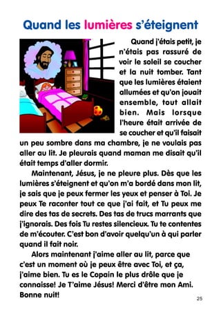 Quand les lumières s’éteignent
Quand j’étais petit, je
n’étais pas rassuré de
voir le soleil se coucher
et la nuit tomber. Tant
que les lumières étaient
allumées et qu’on jouait
ensemble, tout allait
bien. Mais lorsque
l’heure était arrivée de
se coucher et qu’il faisait
un peu sombre dans ma chambre, je ne voulais pas
aller au lit. Je pleurais quand maman me disait qu’il
était temps d’aller dormir.
Maintenant, Jésus, je ne pleure plus. Dès que les
lumières s’éteignent et qu’on m’a bordé dans mon lit,
je sais que je peux fermer les yeux et penser à Toi. Je
peux Te raconter tout ce que j’ai fait, et Tu peux me
dire des tas de secrets. Des tas de trucs marrants que
j’ignorais. Des fois Tu restes silencieux. Tu te contentes
de m’écouter. C’est bon d’avoir quelqu’un à qui parler
quand il fait noir.
Alors maintenant j’aime aller au lit, parce que
c’est un moment où je peux être avec Toi, et ça,
j’aime bien. Tu es le Copain le plus drôle que je
connaisse! Je T’aime Jésus! Merci d’être mon Ami.
Bonne nuit!
25

 