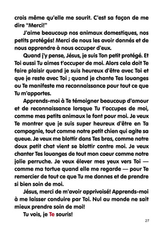 crois même qu’elle me sourit. C’est sa façon de me
dire “Merci!”
J’aime beaucoup nos animaux domestiques, nos
petits protégés! Merci de nous les avoir donnés et de
nous apprendre à nous occuper d’eux.
Quand j’y pense, Jésus, je suis Ton petit protégé. Et
Toi aussi Tu aimes t’occuper de moi. Alors cela doit Te
faire plaisir quand je suis heureux d’être avec Toi et
que je reste avec Toi ; quand je chante Tes louanges
ou Te manifeste ma reconnaissance pour tout ce que
Tu m’apportes.
Apprends-moi à Te témoigner beaucoup d’amour
et de reconnaissance lorsque Tu t’occupes de moi,
comme mes petits animaux le font pour moi. Je veux
Te montrer que je suis super heureux d’être en Ta
compagnie, tout comme notre petit chien qui agite sa
queue. Je veux me blottir dans Tes bras, comme notre
doux petit chat vient se blottir contre moi. Je veux
chanter Tes louanges de tout mon coeur comme notre
jolie perruche. Je veux élever mes yeux vers Toi —
comme ma tortue quand elle me regarde — pour Te
remercier de tout ce que Tu me donnes et de prendre
si bien soin de moi.
Jésus, merci de m’avoir apprivoisé! Apprends-moi
à me laisser conduire par Toi. Nul au monde ne sait
mieux prendre soin de moi!
Tu vois, je Te souris!
27

 