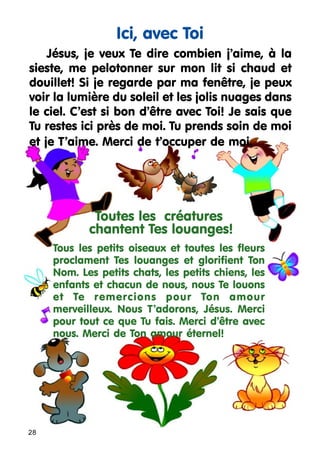 Ici, avec Toi
Jésus, je veux Te dire combien j’aime, à la
sieste, me pelotonner sur mon lit si chaud et
douillet! Si je regarde par ma fenêtre, je peux
voir la lumière du soleil et les jolis nuages dans
le ciel. C’est si bon d’être avec Toi! Je sais que
Tu restes ici près de moi. Tu prends soin de moi
et je T’aime. Merci de t’occuper de moi.

Toutes les créatures
chantent Tes louanges!
Tous les petits oiseaux et toutes les fleurs
proclament Tes louanges et glorifient Ton
Nom. Les petits chats, les petits chiens, les
enfants et chacun de nous, nous Te louons
et Te remercions pour Ton amour
merveilleux. Nous T’adorons, Jésus. Merci
pour tout ce que Tu fais. Merci d’être avec
nous. Merci de Ton amour éternel!

28

 