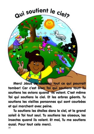 soutient le ciel?
i
Qu

Merci Jésus de soutenir tout ce qui pourrait
tomber! Car c’est bien Toi qui soutiens tout! Tu
soutiens les avions quand ils volent. C’est même
Toi qui soutiens le ciel. Et les arbres géants. Tu
soutiens les vieilles personnes qui sont courbées
et qui marchent avec peine.
Tu soutiens les étoiles dans le ciel, et le grand
soleil à Toi tout seul. Tu soutiens les oiseaux, les
insectes quand ils volent. Et moi, Tu me soutiens
aussi. Pour tout cela merci.
30

 
